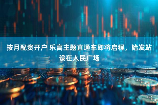 按月配资开户 乐高主题直通车即将启程，始发站设在人民广场