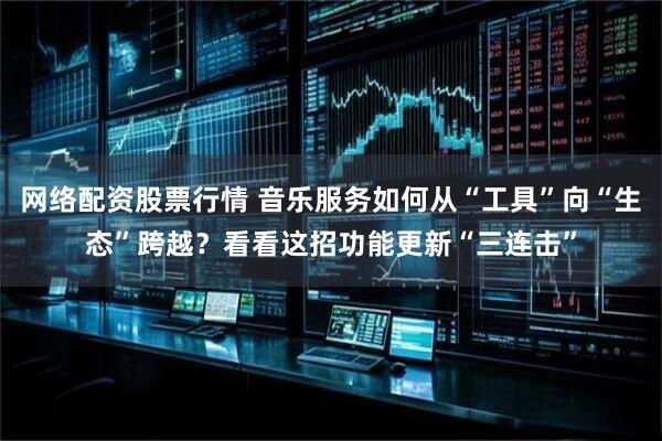 网络配资股票行情 音乐服务如何从“工具”向“生态”跨越？看看这招功能更新“三连击”