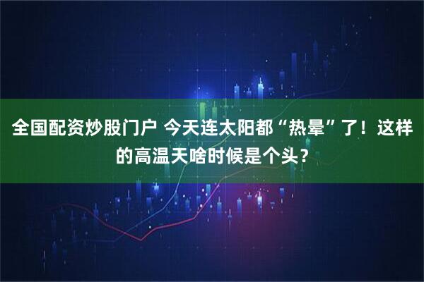 全国配资炒股门户 今天连太阳都“热晕”了！这样的高温天啥时候是个头？