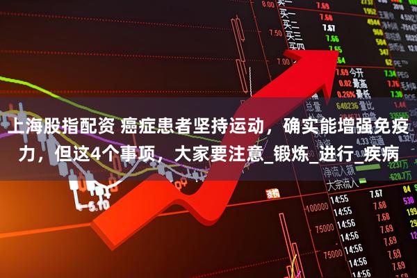 上海股指配资 癌症患者坚持运动，确实能增强免疫力，但这4个事项，大家要注意_锻炼_进行_疾病
