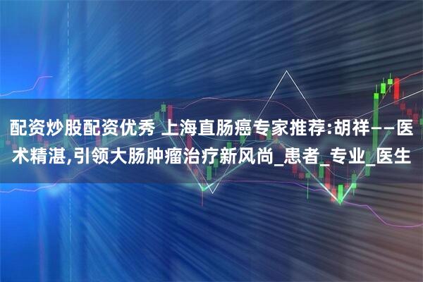 配资炒股配资优秀 上海直肠癌专家推荐:胡祥——医术精湛,引领大肠肿瘤治疗新风尚_患者_专业_医生