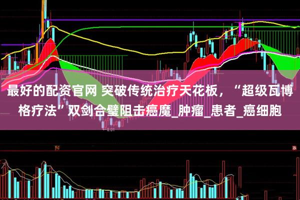 最好的配资官网 突破传统治疗天花板，“超级瓦博格疗法”双剑合璧阻击癌魔_肿瘤_患者_癌细胞