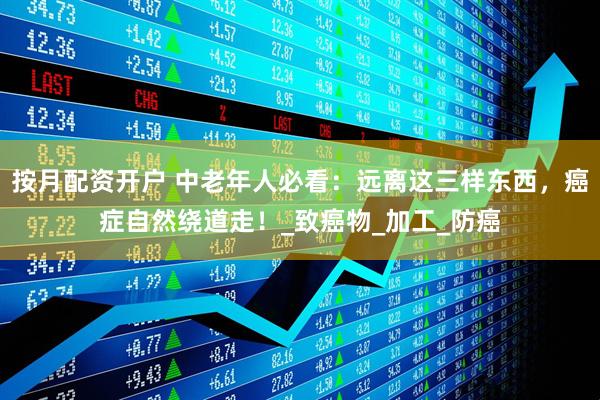 按月配资开户 中老年人必看：远离这三样东西，癌症自然绕道走！_致癌物_加工_防癌