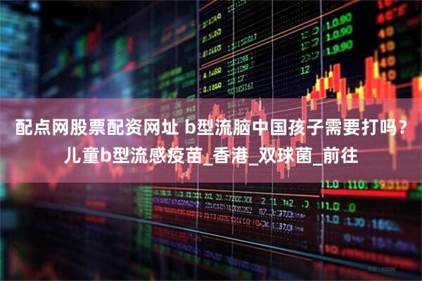配点网股票配资网址 b型流脑中国孩子需要打吗？儿童b型流感疫苗_香港_双球菌_前往