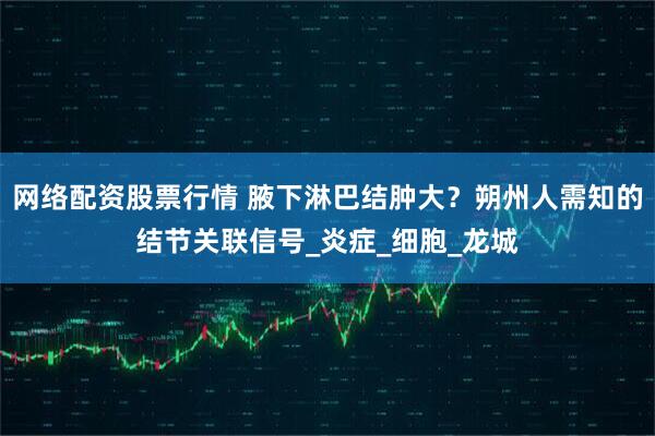 网络配资股票行情 腋下淋巴结肿大？朔州人需知的结节关联信号_炎症_细胞_龙城