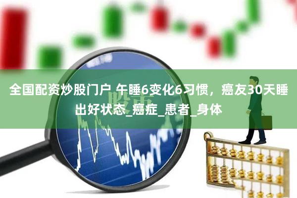 全国配资炒股门户 午睡6变化6习惯，癌友30天睡出好状态_癌症_患者_身体