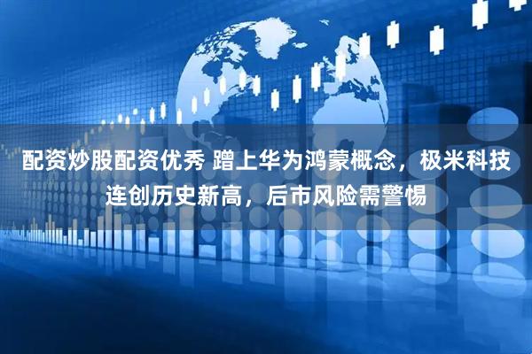 配资炒股配资优秀 蹭上华为鸿蒙概念，极米科技连创历史新高，后市风险需警惕