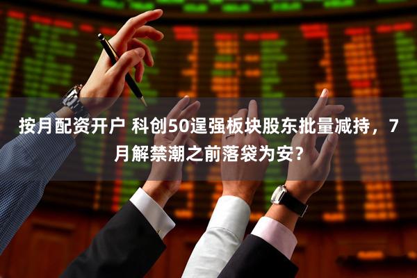 按月配资开户 科创50逞强板块股东批量减持，7月解禁潮之前落袋为安？
