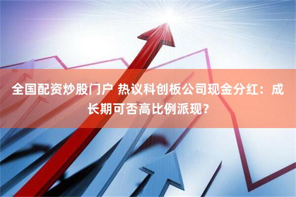 全国配资炒股门户 热议科创板公司现金分红：成长期可否高比例派现？