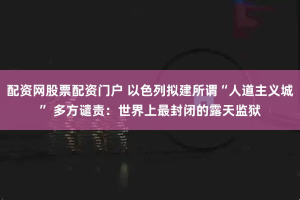 配资网股票配资门户 以色列拟建所谓“人道主义城” 多方谴责：世界上最封闭的露天监狱