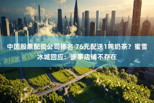 中国股票配资公司排名 76元配送1吨奶茶？蜜雪冰城回应：涉事店铺不存在
