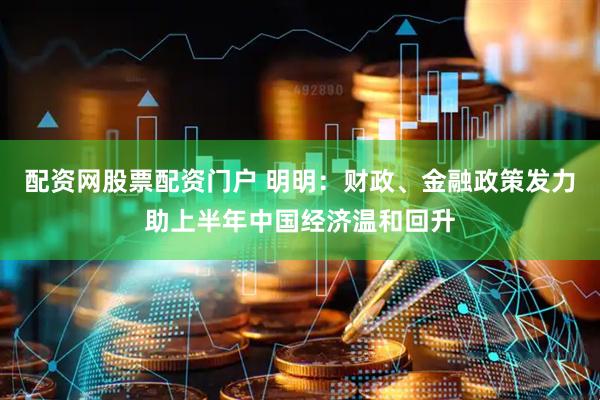 配资网股票配资门户 明明：财政、金融政策发力助上半年中国经济温和回升