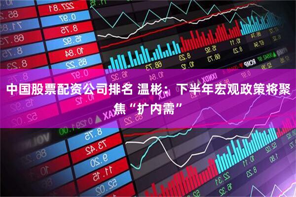 中国股票配资公司排名 温彬：下半年宏观政策将聚焦“扩内需”