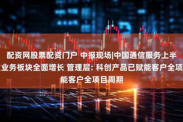 配资网股票配资门户 中报现场|中国通信服务上半年三大业务板块全面增长 管理层: 科创产品已赋能客户全项目周期