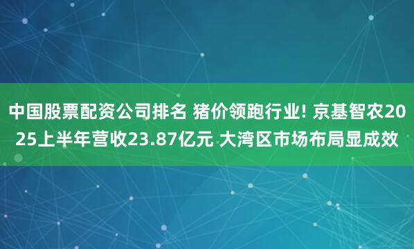中国股票配资公司排名 猪价领跑行业! 京基智农2025上半年营收23.87亿元 大湾区市场布局显成效