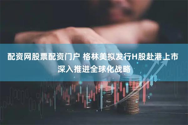 配资网股票配资门户 格林美拟发行H股赴港上市 深入推进全球化战略