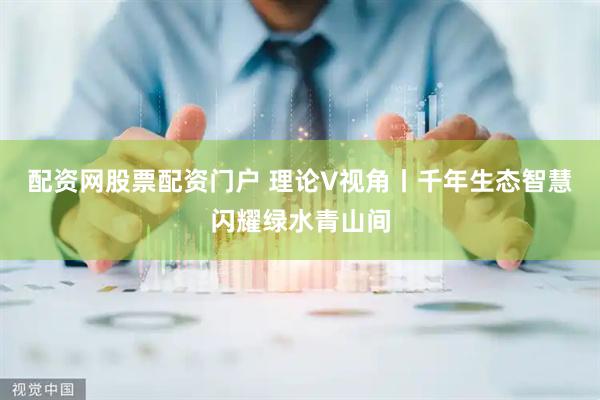 配资网股票配资门户 理论V视角丨千年生态智慧闪耀绿水青山间