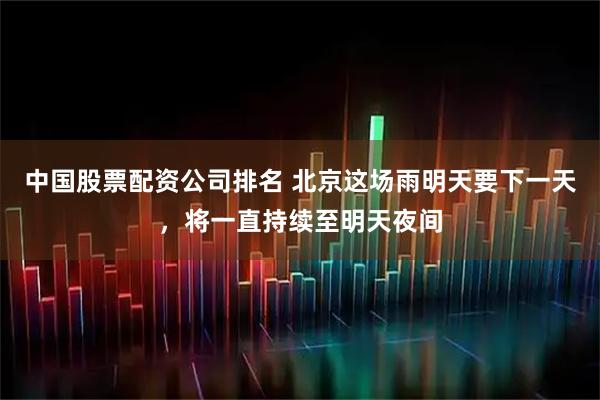 中国股票配资公司排名 北京这场雨明天要下一天，将一直持续至明天夜间