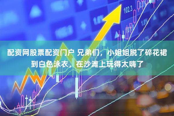 配资网股票配资门户 兄弟们，小姐姐脱了碎花裙到白色泳衣，在沙滩上玩得太嗨了