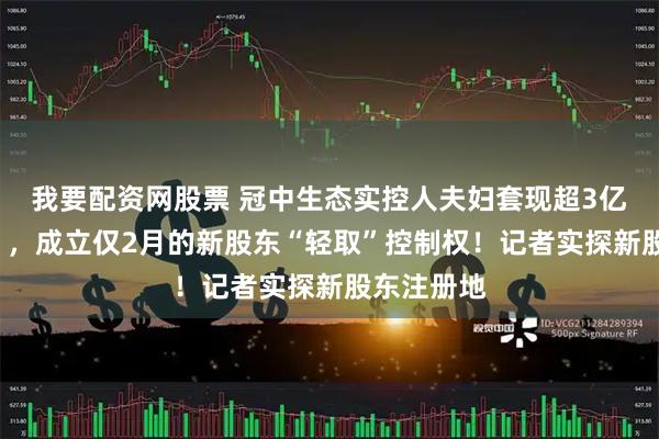 我要配资网股票 冠中生态实控人夫妇套现超3亿元“撤退”，成立仅2月的新股东“轻取”控制权！记者实探新股东注册地