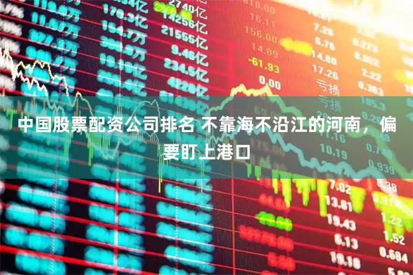 中国股票配资公司排名 不靠海不沿江的河南,偏要盯上港口